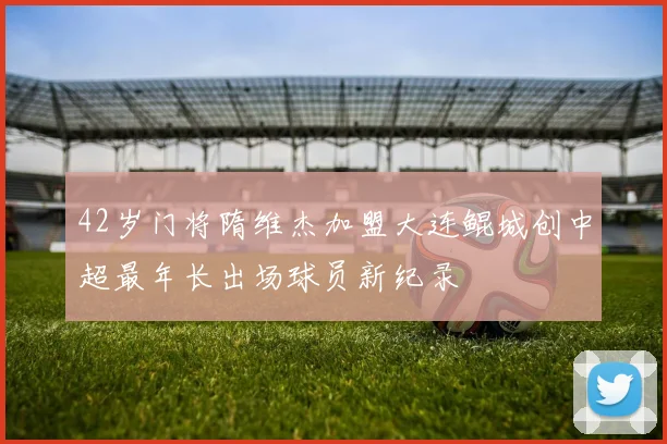 42岁门将隋维杰加盟大连鲲城创中超最年长出场球员新纪录