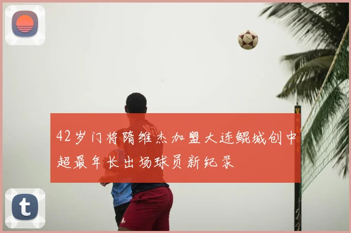 42岁门将隋维杰加盟大连鲲城创中超最年长出场球员新纪录