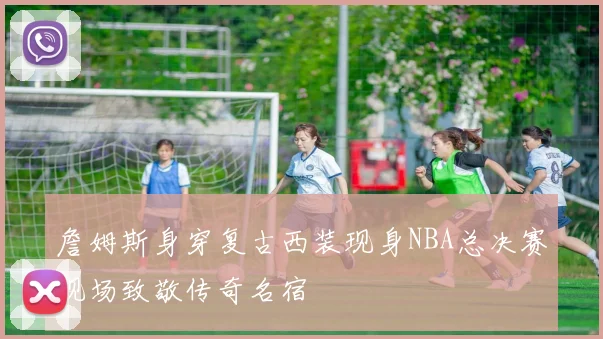 詹姆斯身穿复古西装现身NBA总决赛现场致敬传奇名宿