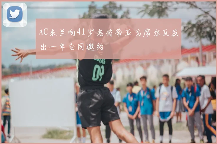 AC米兰向41岁老将蒂亚戈席尔瓦发出一年合同邀约