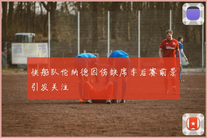 快船队伦纳德因伤缺席季后赛前景引发关注