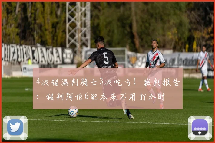 4次错漏判骑士3次吃亏！裁判报告：错判阿伦6犯本来不用打加时