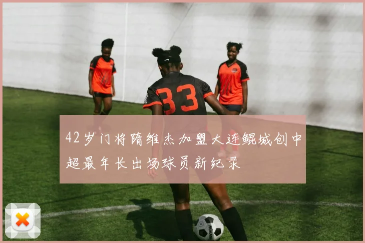 42岁门将隋维杰加盟大连鲲城创中超最年长出场球员新纪录