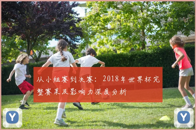 从小组赛到决赛：2018年世界杯完整赛果及影响力深度分析
