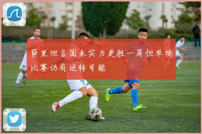 萨里坦言国米实力更胜一筹但单场比赛仍有逆转可能