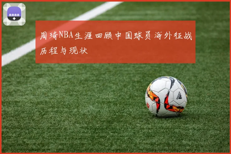 周琦NBA生涯回顾中国球员海外征战历程与现状